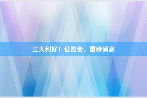 三大利好!证监会,重磅消息