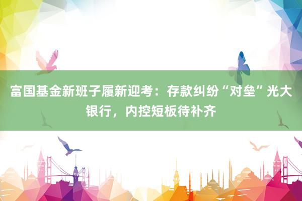 富国基金新班子履新迎考:存款纠纷“对垒”光大银行,内控短板待补齐