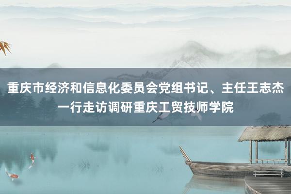 重庆市经济和信息化委员会党组书记、主任王志杰一行走访调研重庆工贸技师学院