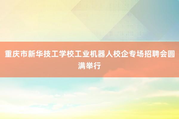 重庆市新华技工学校工业机器人校企专场招聘会圆满举行