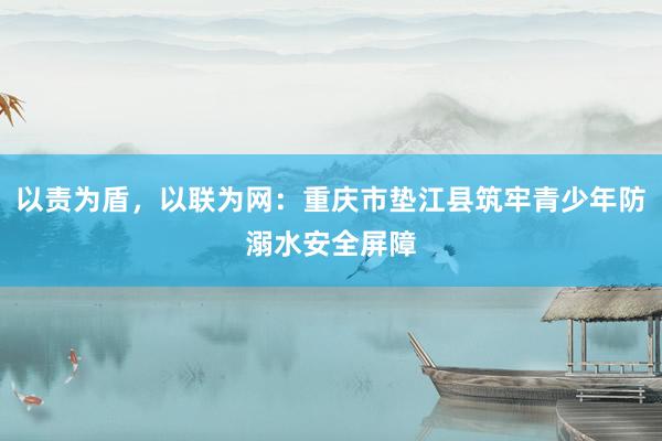 以责为盾，以联为网：重庆市垫江县筑牢青少年防溺水安全屏障