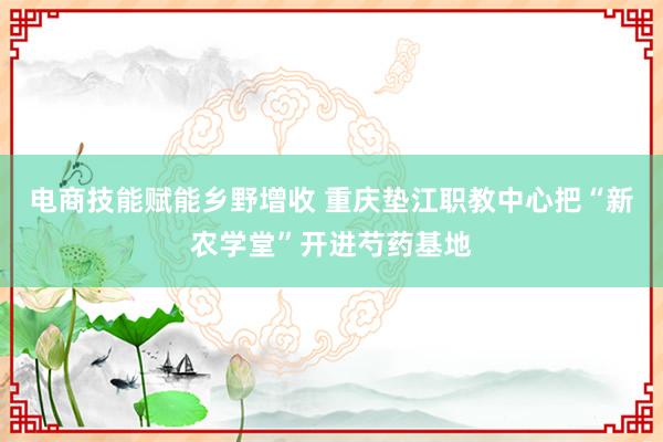 电商技能赋能乡野增收 重庆垫江职教中心把“新农学堂”开进芍药基地