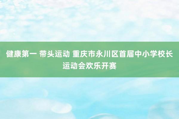 健康第一 带头运动 重庆市永川区首届中小学校长运动会欢乐开赛