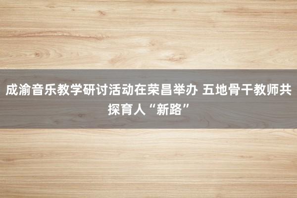 成渝音乐教学研讨活动在荣昌举办 五地骨干教师共探育人“新路”