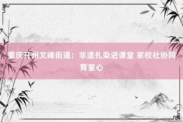 重庆开州文峰街道:非遗扎染进课堂 家校社协同育童心