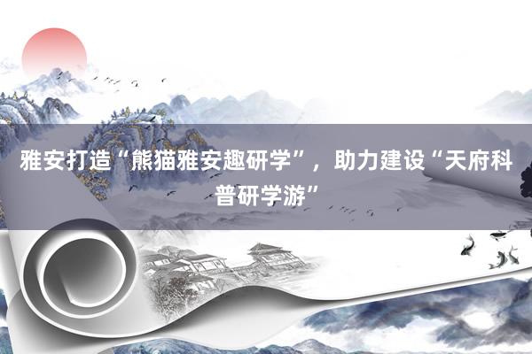 雅安打造“熊猫雅安趣研学”,助力建设“天府科普研学游”