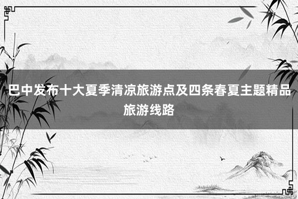 巴中发布十大夏季清凉旅游点及四条春夏主题精品旅游线路