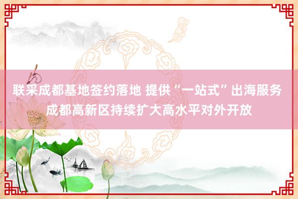 联采成都基地签约落地 提供“一站式”出海服务 成都高新区持续扩大高水平对外开放