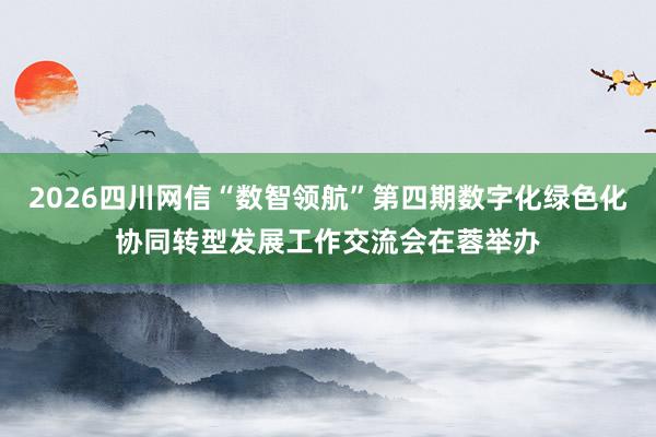 2026四川网信“数智领航”第四期数字化绿色化协同转型发展工作交流会在蓉举办