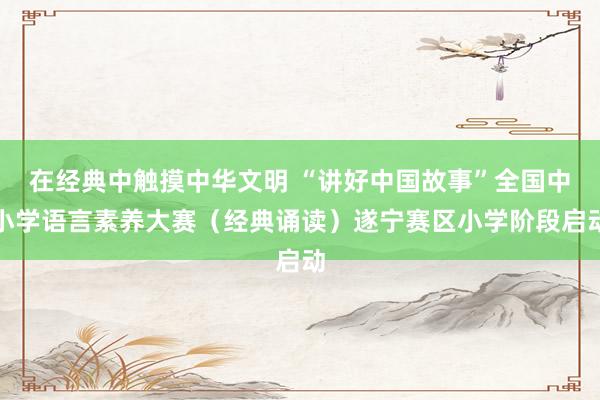 在经典中触摸中华文明 “讲好中国故事”全国中小学语言素养大赛(经典诵读)遂宁赛区小学阶段启动