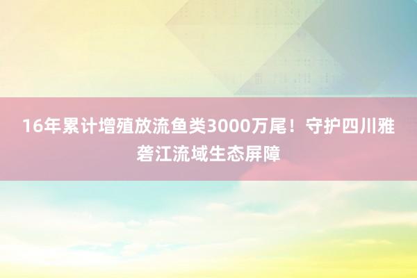 16年累计增殖放流鱼类3000万尾！守护四川雅砻江流域生态屏障