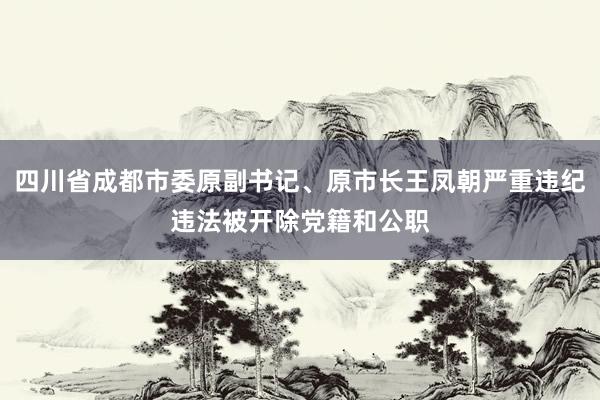 四川省成都市委原副书记、原市长王凤朝严重违纪违法被开除党籍和公职