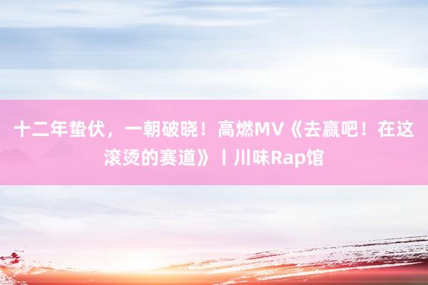 十二年蛰伏，一朝破晓！高燃MV《去赢吧！在这滚烫的赛道》丨川味Rap馆