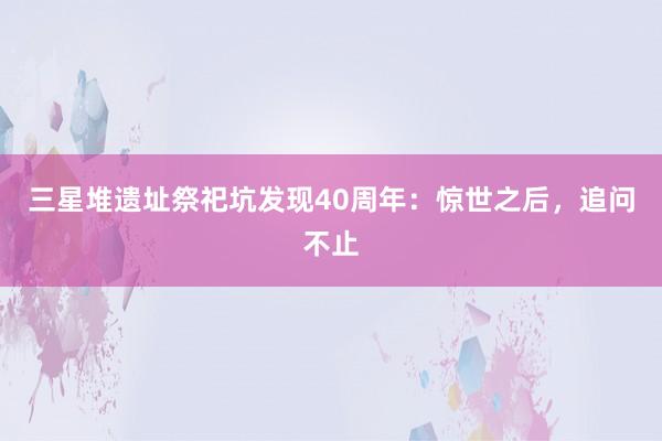 三星堆遗址祭祀坑发现40周年:惊世之后,追问不止