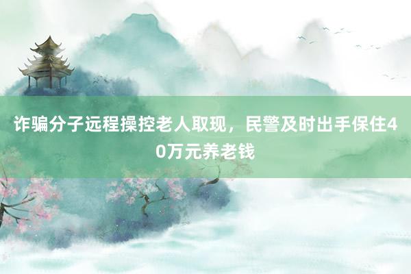 诈骗分子远程操控老人取现,民警及时出手保住40万元养老钱