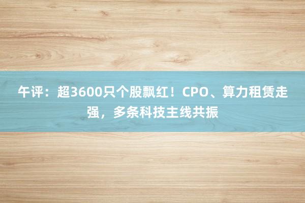午评：超3600只个股飘红！CPO、算力租赁走强，多条科技主线共振