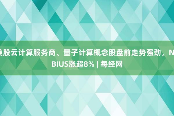 美股云计算服务商、量子计算概念股盘前走势强劲，NEBIUS涨超8% | 每经网