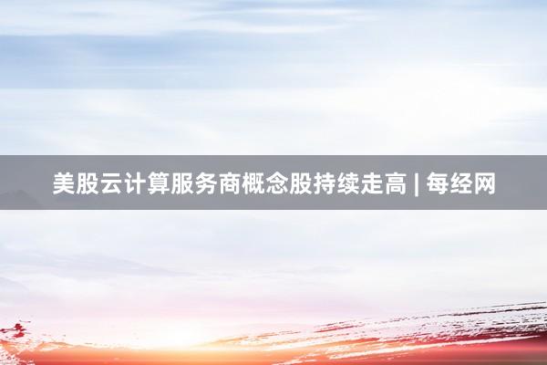 美股云计算服务商概念股持续走高 | 每经网