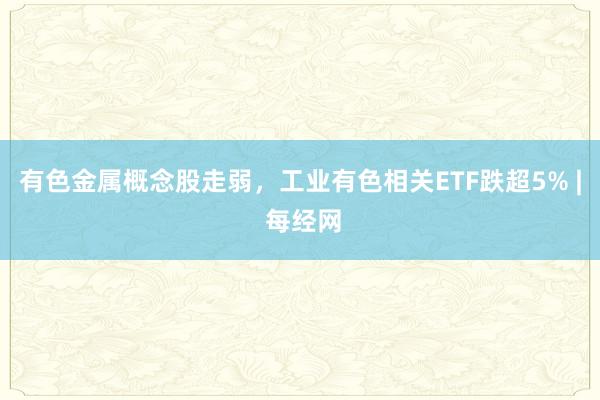 有色金属概念股走弱，工业有色相关ETF跌超5% | 每经网