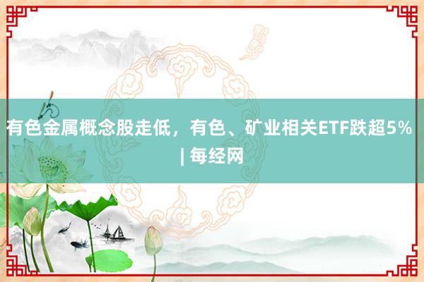 有色金属概念股走低，有色、矿业相关ETF跌超5% | 每经网