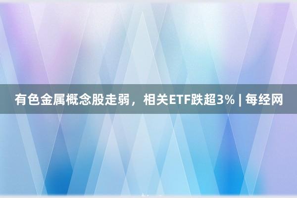 有色金属概念股走弱，相关ETF跌超3% | 每经网