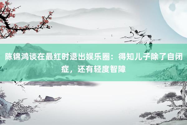 陈锦鸿谈在最红时退出娱乐圈：得知儿子除了自闭症，还有轻度智障