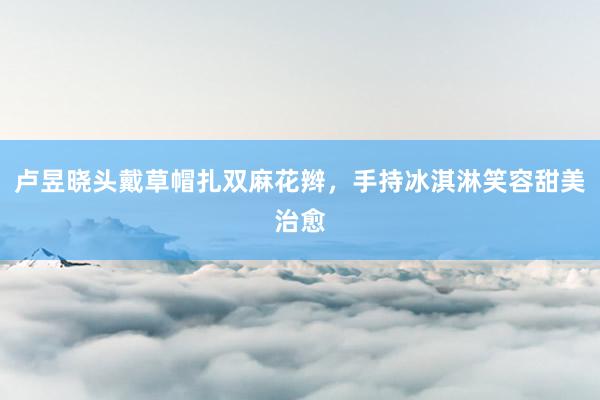 卢昱晓头戴草帽扎双麻花辫，手持冰淇淋笑容甜美治愈