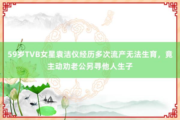 59岁TVB女星袁洁仪经历多次流产无法生育，竟主动劝老公另寻他人生子