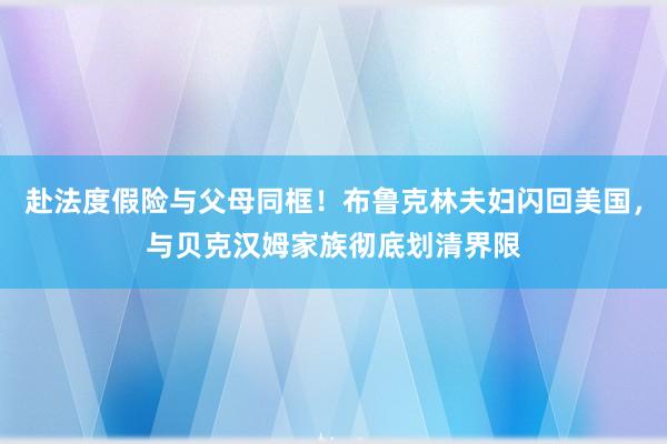 赴法度假险与父母同框！布鲁克林夫妇闪回美国，与贝克汉姆家族彻底划清界限