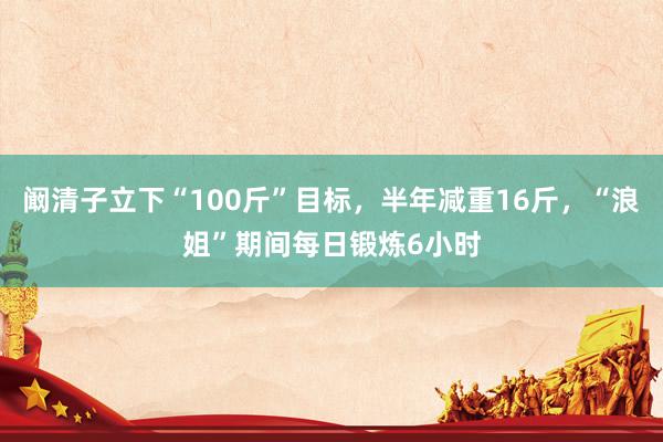 阚清子立下“100斤”目标,半年减重16斤,“浪姐”期间每日锻炼6小时