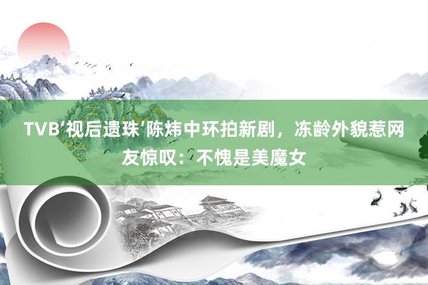 TVB‘视后遗珠’陈炜中环拍新剧，冻龄外貌惹网友惊叹：不愧是美魔女