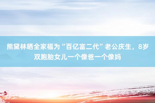 熊黛林晒全家福为“百亿富二代”老公庆生,8岁双胞胎女儿一个像爸一个像妈