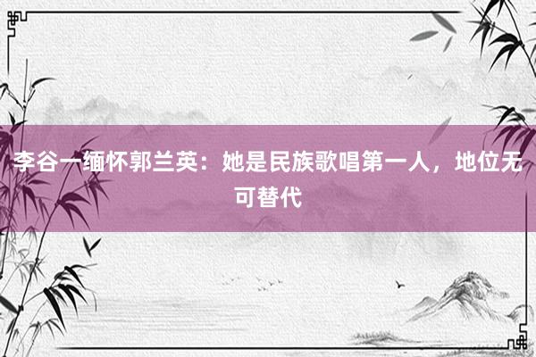 李谷一缅怀郭兰英：她是民族歌唱第一人，地位无可替代