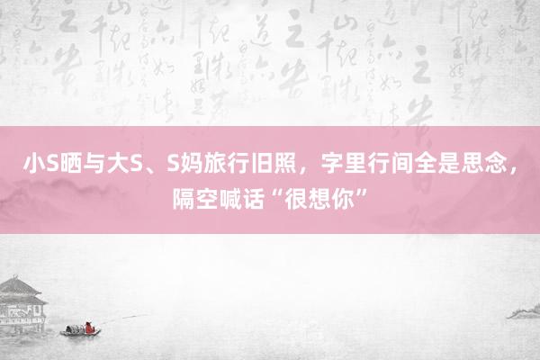小S晒与大S、S妈旅行旧照，字里行间全是思念，隔空喊话“很想你”