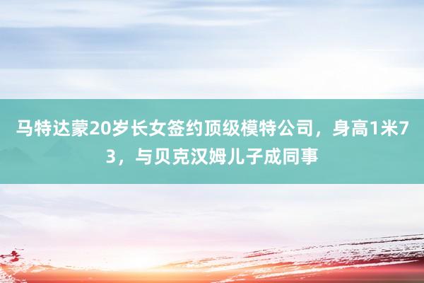 马特达蒙20岁长女签约顶级模特公司,身高1米73,与贝克汉姆儿子成同事