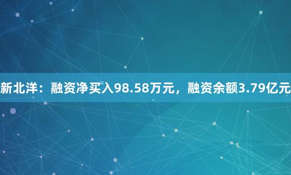 新北洋：融资净买入98.58万元，融资余额3.79亿元