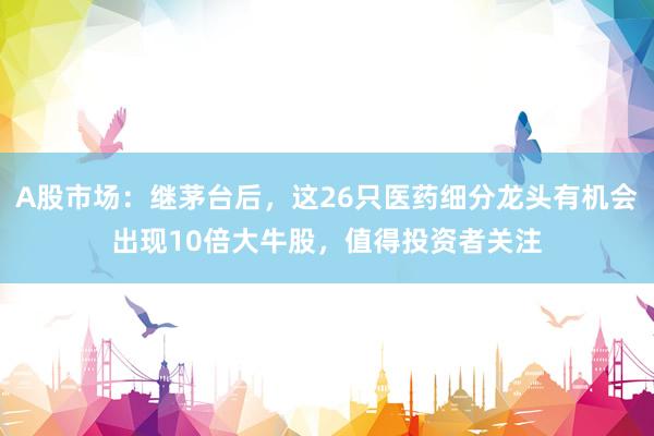 A股市场：继茅台后，这26只医药细分龙头有机会出现10倍大牛股，值得投资者关注