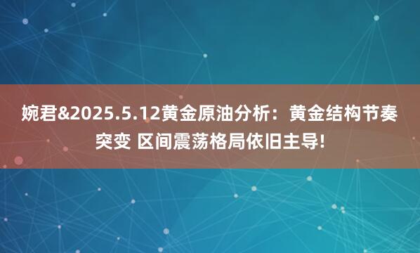 婉君&2025.5.12黄金原油分析：黄金结构节奏突变 区间震荡格局依旧主导!