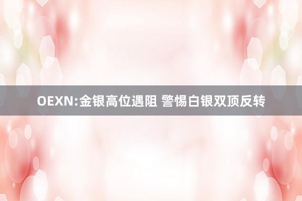 OEXN:金银高位遇阻 警惕白银双顶反转