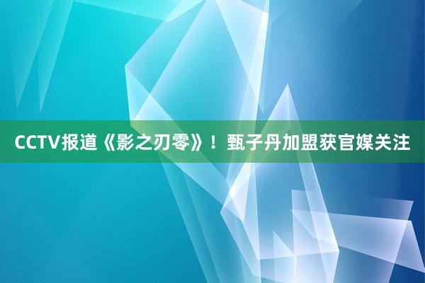 CCTV报道《影之刃零》！甄子丹加盟获官媒关注