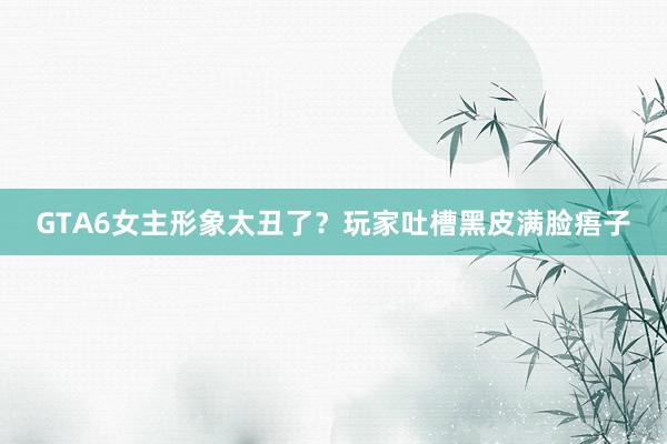 GTA6女主形象太丑了？玩家吐槽黑皮满脸痦子