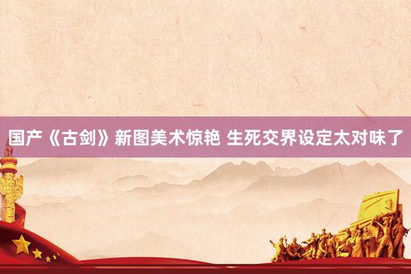 国产《古剑》新图美术惊艳 生死交界设定太对味了