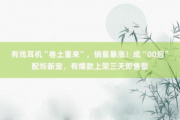 有线耳机“卷土重来”，销量暴涨！成“00后”配饰新宠，有爆款上架三天即售罄