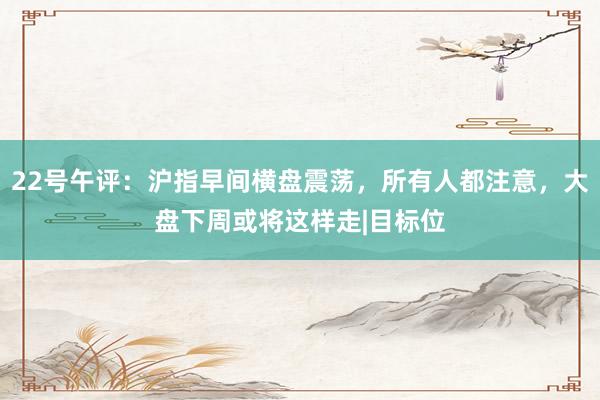 22号午评：沪指早间横盘震荡，所有人都注意，大盘下周或将这样走|目标位