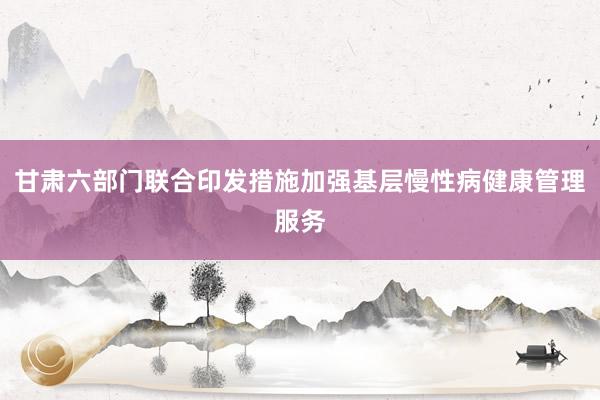 甘肃六部门联合印发措施加强基层慢性病健康管理服务