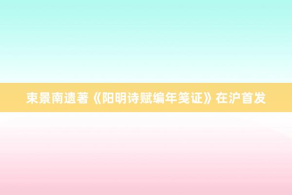 束景南遗著《阳明诗赋编年笺证》在沪首发