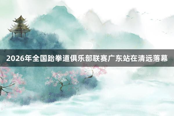 2026年全国跆拳道俱乐部联赛广东站在清远落幕
