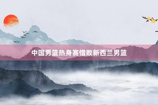 中国男篮热身赛惜败新西兰男篮