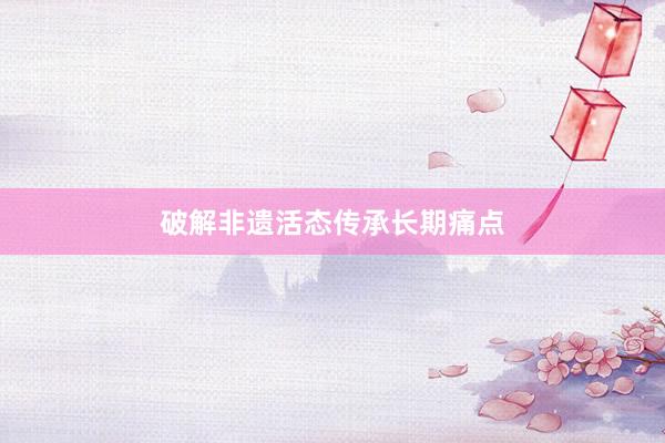破解非遗活态传承长期痛点