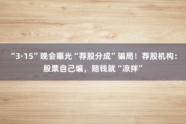 “3·15”晚会曝光“荐股分成”骗局！荐股机构：股票自己编，赔钱就“凉拌”